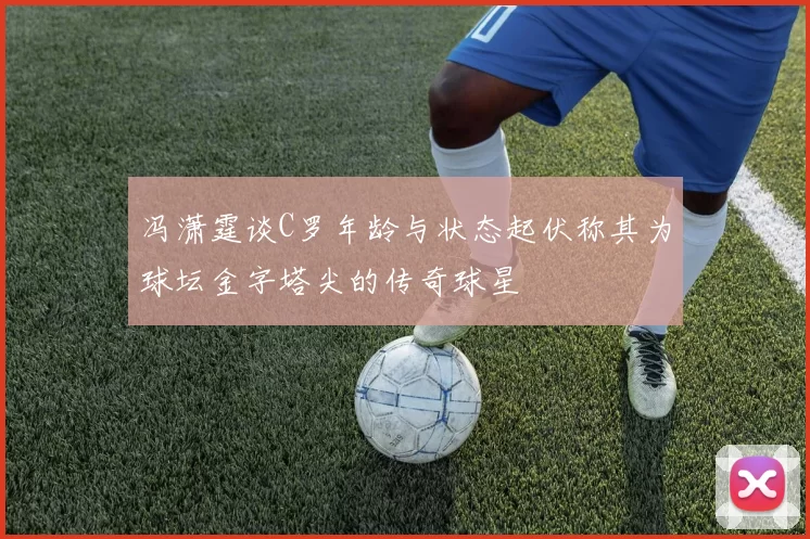 冯潇霆谈C罗年龄与状态起伏称其为球坛金字塔尖的传奇球星