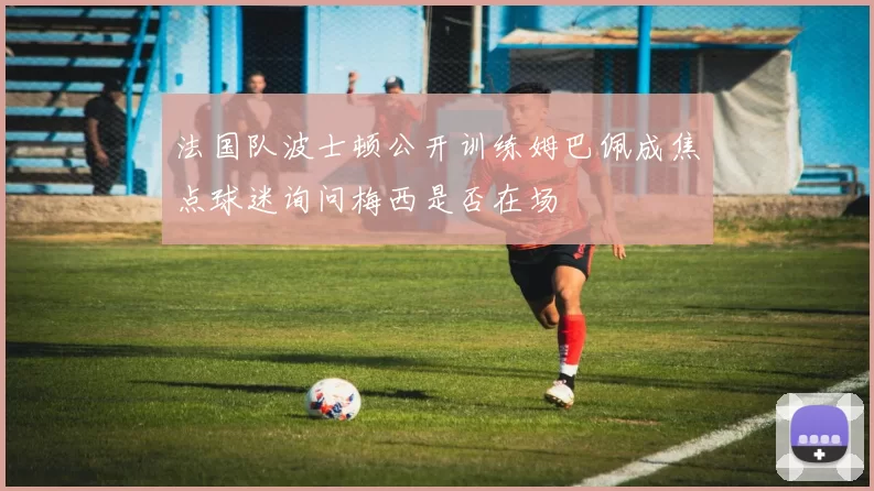 法国队波士顿公开训练姆巴佩成焦点球迷询问梅西是否在场